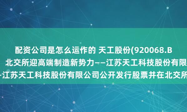 配资公司是怎么运作的 天工股份(920068.BJ)4月28日开启新股申购，北交所迎高端制造新势力——江苏天工科技股份有限公司公开发行股票并在北交所上市