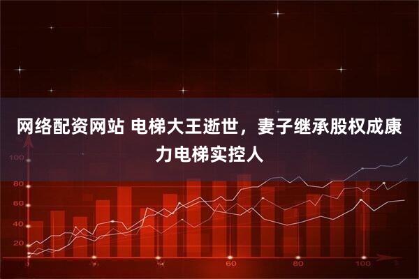 网络配资网站 电梯大王逝世，妻子继承股权成康力电梯实控人