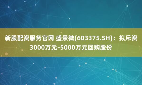 新股配资服务官网 盛景微(603375.SH)：拟斥资3000万元-5000万元回购股份