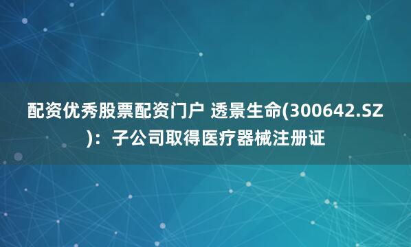 配资优秀股票配资门户 透景生命(300642.SZ)：子公司取得医疗器械注册证