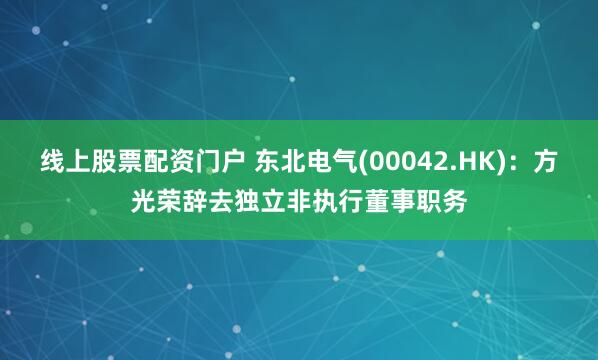 线上股票配资门户 东北电气(00042.HK)：方光荣辞去独立非执行董事职务