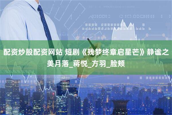 配资炒股配资网站 短剧《残梦终章启星芒》静谧之美月落_蒋悦_方羽_脸颊