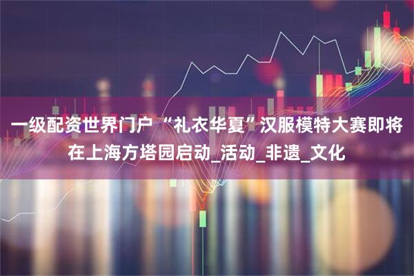 一级配资世界门户 “礼衣华夏”汉服模特大赛即将在上海方塔园启动_活动_非遗_文化