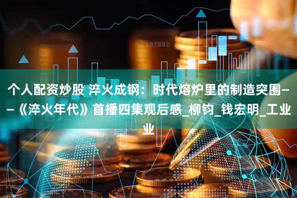个人配资炒股 淬火成钢：时代熔炉里的制造突围——《淬火年代》首播四集观后感_柳钧_钱宏明_工业