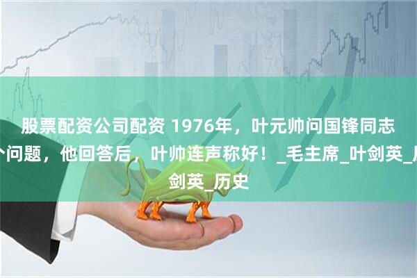 股票配资公司配资 1976年，叶元帅问国锋同志两个问题，他回答后，叶帅连声称好！_毛主席_叶剑英_历史
