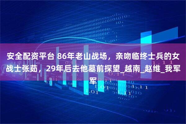安全配资平台 86年老山战场，亲吻临终士兵的女战士张茹，29年后去他墓前探望_越南_赵维_我军