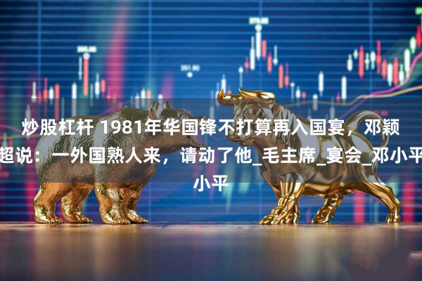 炒股杠杆 1981年华国锋不打算再入国宴，邓颖超说：一外国熟人来，请动了他_毛主席_宴会_邓小平