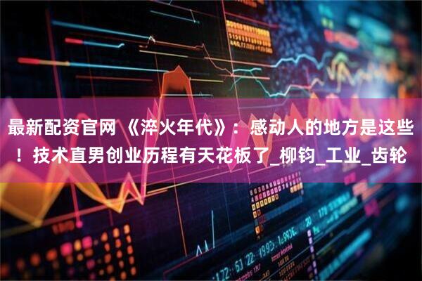 最新配资官网 《淬火年代》：感动人的地方是这些！技术直男创业历程有天花板了_柳钧_工业_齿轮