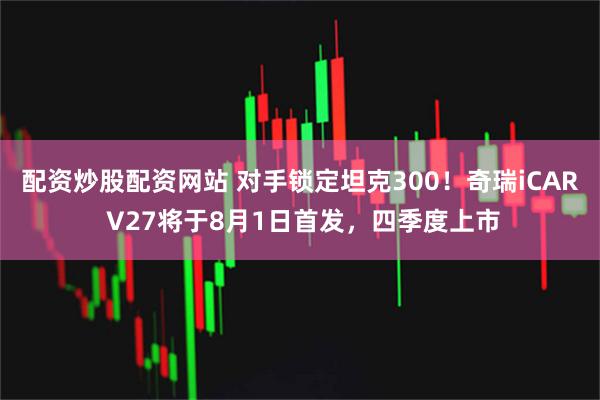 配资炒股配资网站 对手锁定坦克300！奇瑞iCAR V27将于8月1日首发，四季度上市