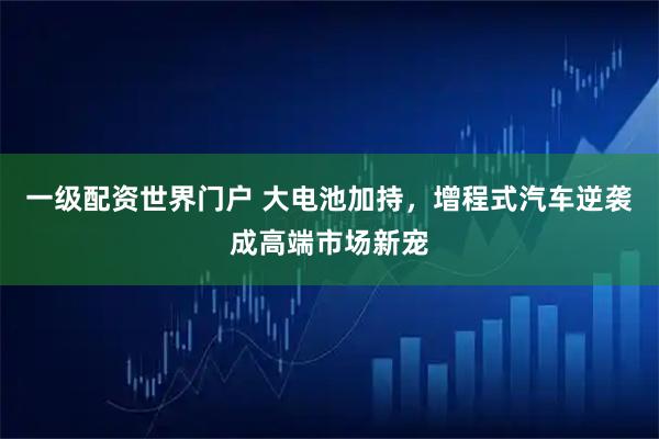 一级配资世界门户 大电池加持，增程式汽车逆袭成高端市场新宠