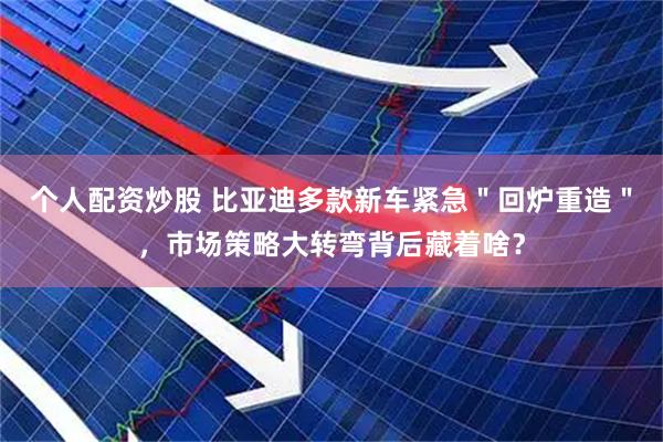 个人配资炒股 比亚迪多款新车紧急＂回炉重造＂，市场策略大转弯背后藏着啥？