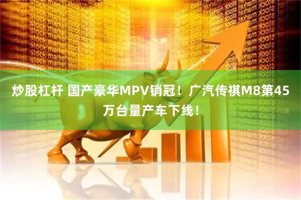 炒股杠杆 国产豪华MPV销冠！广汽传祺M8第45万台量产车下线！