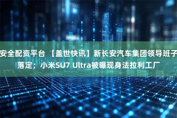 安全配资平台 【盖世快讯】新长安汽车集团领导班子落定；小米SU7 Ultra被曝现身法拉利工厂