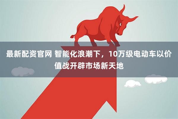 最新配资官网 智能化浪潮下，10万级电动车以价值战开辟市场新天地