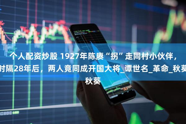 个人配资炒股 1927年陈赓“拐”走同村小伙伴，时隔28年后，两人竟同成开国大将_谭世名_革命_秋葵