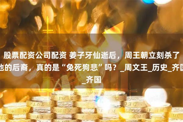股票配资公司配资 姜子牙仙逝后，周王朝立刻杀了他的后裔，真的是“兔死狗悲”吗？_周文王_历史_齐国