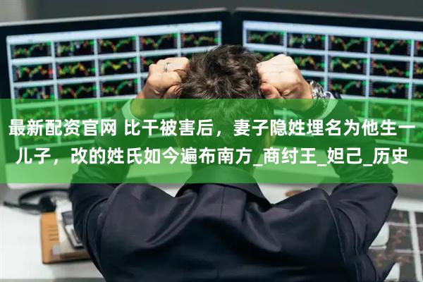 最新配资官网 比干被害后，妻子隐姓埋名为他生一儿子，改的姓氏如今遍布南方_商纣王_妲己_历史
