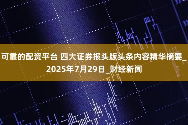 可靠的配资平台 四大证券报头版头条内容精华摘要_2025年7月29日_财经新闻