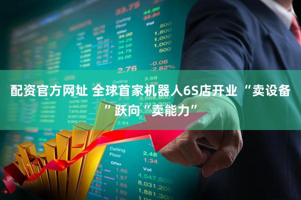 配资官方网址 全球首家机器人6S店开业 “卖设备”跃向“卖能力”