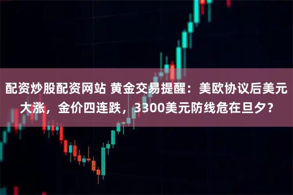 配资炒股配资网站 黄金交易提醒：美欧协议后美元大涨，金价四连跌，3300美元防线危在旦夕？