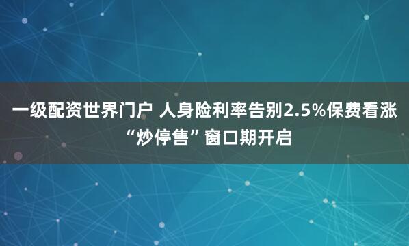 一级配资世界门户 人身险利率告别2.5%保费看涨 “炒停售”窗口期开启