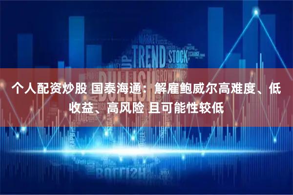 个人配资炒股 国泰海通：解雇鲍威尔高难度、低收益、高风险 且可能性较低