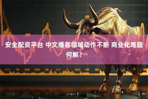 安全配资平台 中文播客领域动作不断 商业化难题何解？