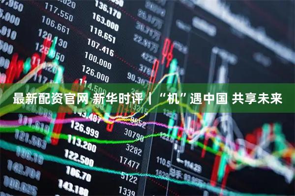 最新配资官网 新华时评｜“机”遇中国 共享未来