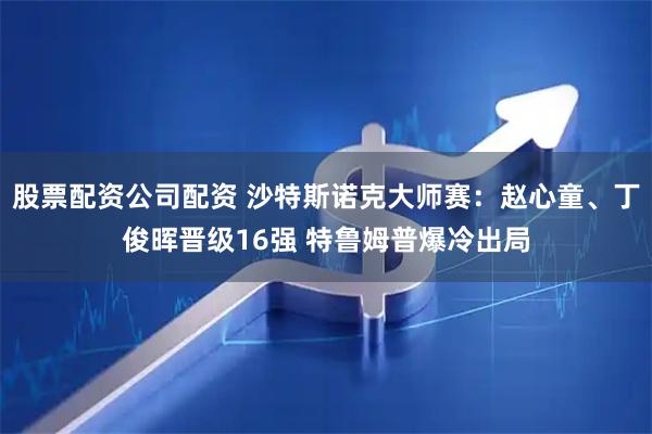 股票配资公司配资 沙特斯诺克大师赛：赵心童、丁俊晖晋级16强 特鲁姆普爆冷出局