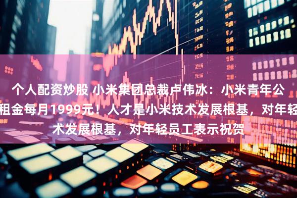个人配资炒股 小米集团总裁卢伟冰：小米青年公寓正式启用，租金每月1999元！人才是小米技术发展根基，对年轻员工表示祝贺