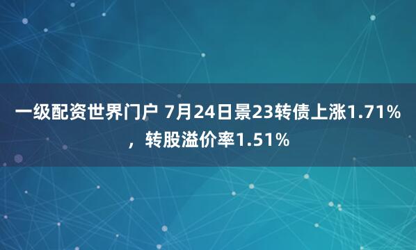 一级配资世界门户 7月24日景23转债上涨1.71%，转股溢价率1.51%