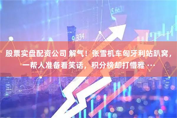 股票实盘配资公司 解气！张雪机车匈牙利站趴窝，一帮人准备看笑话，积分榜却打懵雅 ···