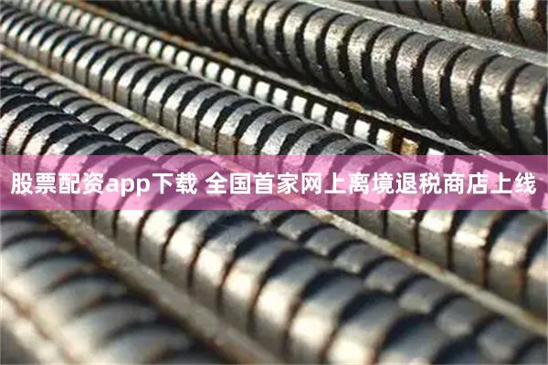 股票配资app下载 全国首家网上离境退税商店上线